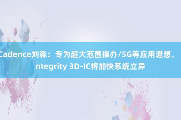 Cadence刘淼：专为超大范围操办/5G等应用遐想， Integrity 3D-IC将加快系统立异